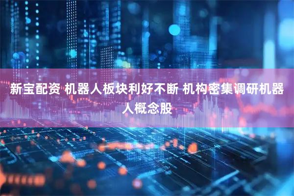 新宝配资 机器人板块利好不断 机构密集调研机器人概念股
